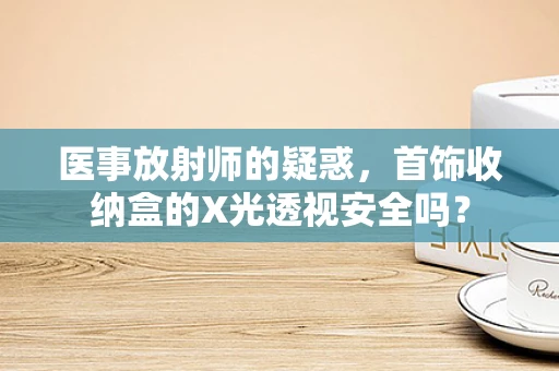 医事放射师的疑惑，首饰收纳盒的X光透视安全吗？