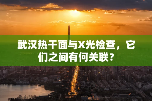 武汉热干面与X光检查，它们之间有何关联？