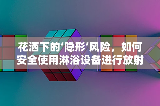 花洒下的‘隐形’风险，如何安全使用淋浴设备进行放射防护？