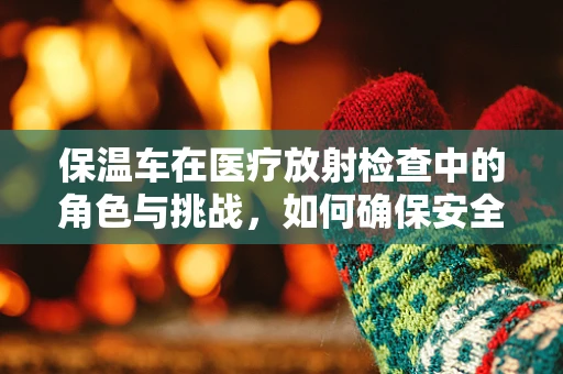 保温车在医疗放射检查中的角色与挑战，如何确保安全与效率？