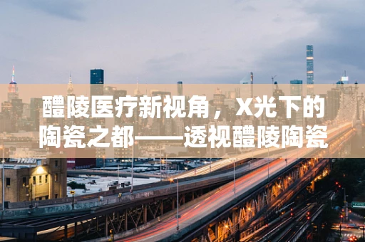 醴陵医疗新视角，X光下的陶瓷之都——透视醴陵陶瓷的独特魅力