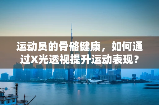 运动员的骨骼健康，如何通过X光透视提升运动表现？