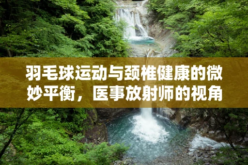 羽毛球运动与颈椎健康的微妙平衡，医事放射师的视角