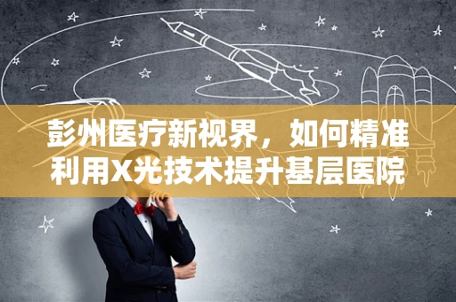 彭州医疗新视界，如何精准利用X光技术提升基层医院诊断效率？