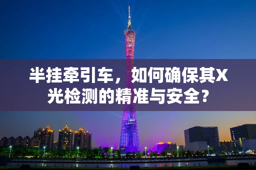 半挂牵引车，如何确保其X光检测的精准与安全？