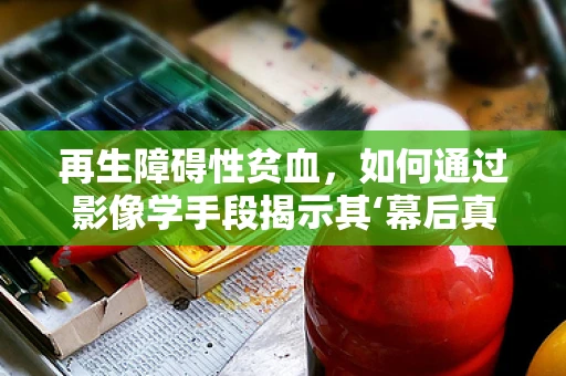 再生障碍性贫血，如何通过影像学手段揭示其‘幕后真凶’？