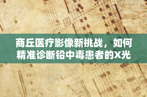商丘医疗影像新挑战，如何精准诊断铅中毒患者的X光影像特征？