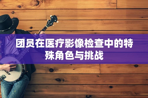 团员在医疗影像检查中的特殊角色与挑战