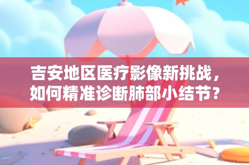 吉安地区医疗影像新挑战，如何精准诊断肺部小结节？