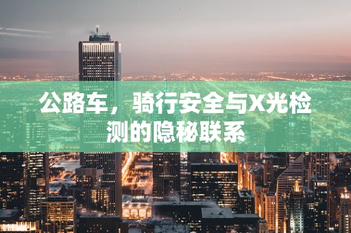 公路车，骑行安全与X光检测的隐秘联系