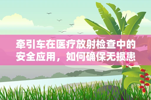 牵引车在医疗放射检查中的安全应用，如何确保无损患者安全？