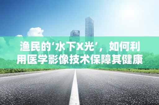 渔民的‘水下X光’，如何利用医学影像技术保障其健康？