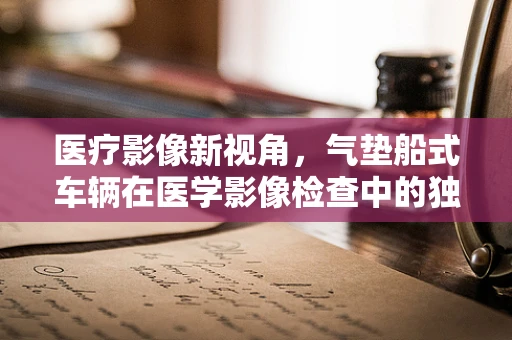 医疗影像新视角，气垫船式车辆在医学影像检查中的独特挑战与应对策略