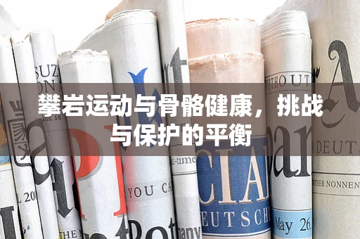 攀岩运动与骨骼健康，挑战与保护的平衡
