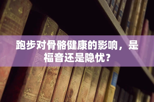 跑步对骨骼健康的影响，是福音还是隐忧？