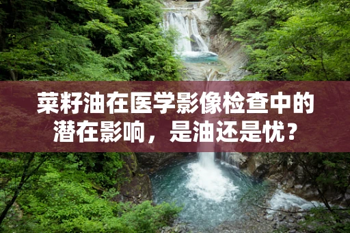 菜籽油在医学影像检查中的潜在影响，是油还是忧？