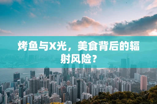 烤鱼与X光，美食背后的辐射风险？