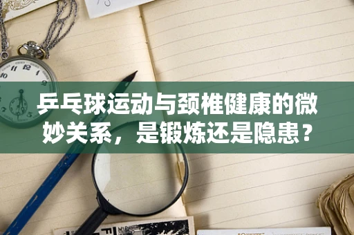 乒乓球运动与颈椎健康的微妙关系，是锻炼还是隐患？