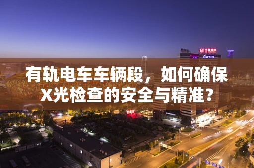 有轨电车车辆段，如何确保X光检查的安全与精准？