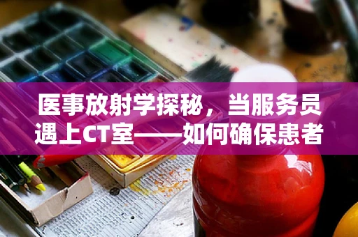 医事放射学探秘，当服务员遇上CT室——如何确保患者体验的无缝对接？