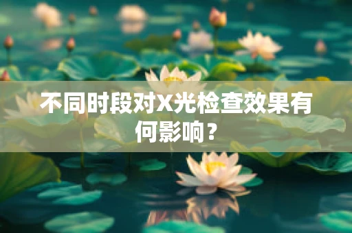 不同时段对X光检查效果有何影响？