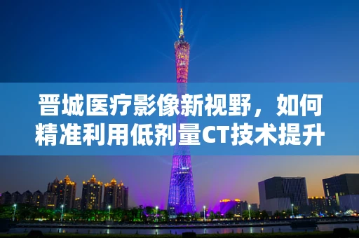 晋城医疗影像新视野，如何精准利用低剂量CT技术提升肺癌早筛效率？