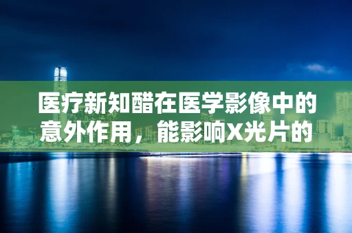 医疗新知醋在医学影像中的意外作用，能影响X光片的质量吗？