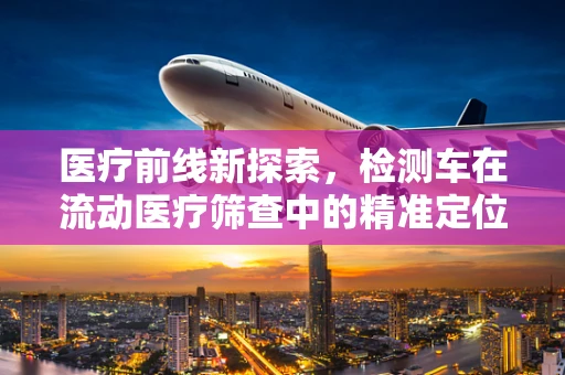 医疗前线新探索，检测车在流动医疗筛查中的精准定位挑战与解决方案