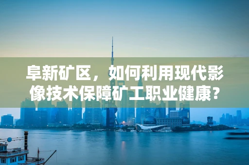 阜新矿区，如何利用现代影像技术保障矿工职业健康？