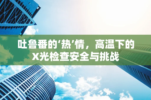 吐鲁番的‘热’情，高温下的X光检查安全与挑战