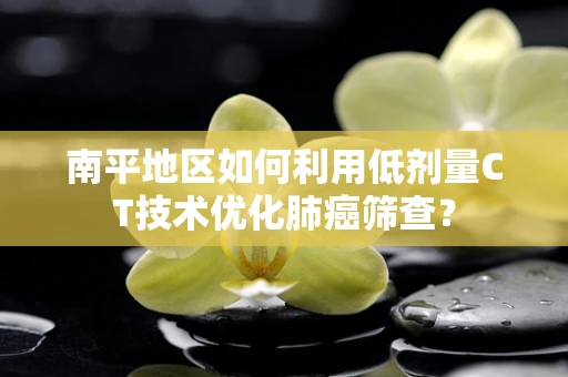南平地区如何利用低剂量CT技术优化肺癌筛查？