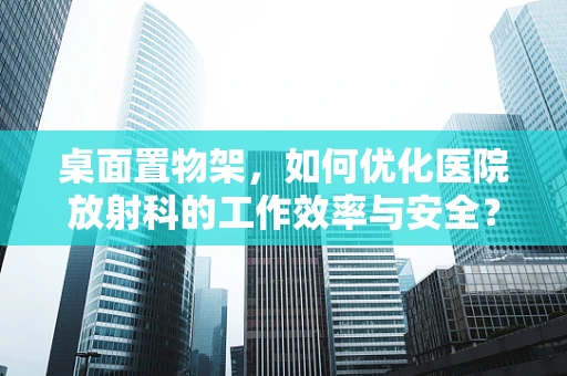 桌面置物架，如何优化医院放射科的工作效率与安全？