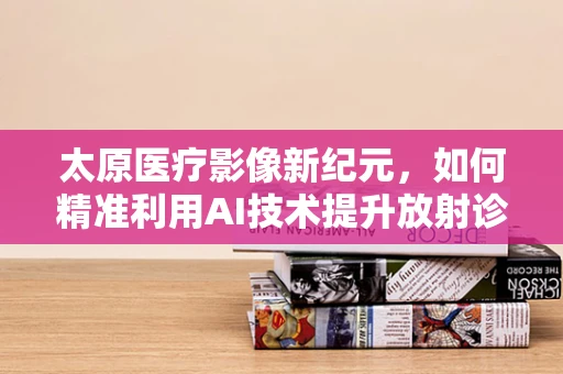 太原医疗影像新纪元，如何精准利用AI技术提升放射诊断效率？