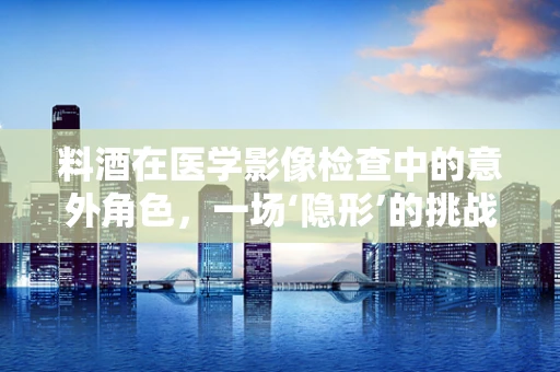 料酒在医学影像检查中的意外角色，一场‘隐形’的挑战？