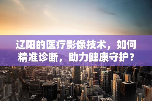 辽阳的医疗影像技术，如何精准诊断，助力健康守护？