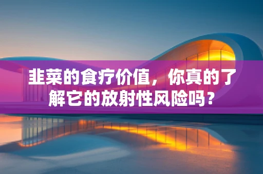 韭菜的食疗价值，你真的了解它的放射性风险吗？