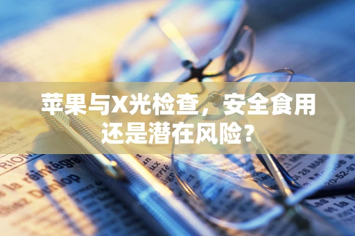 苹果与X光检查，安全食用还是潜在风险？
