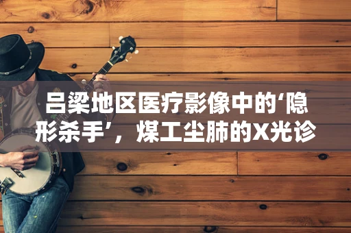 吕梁地区医疗影像中的‘隐形杀手’，煤工尘肺的X光诊断挑战