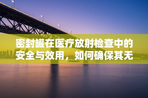 密封罐在医疗放射检查中的安全与效用，如何确保其无虞？
