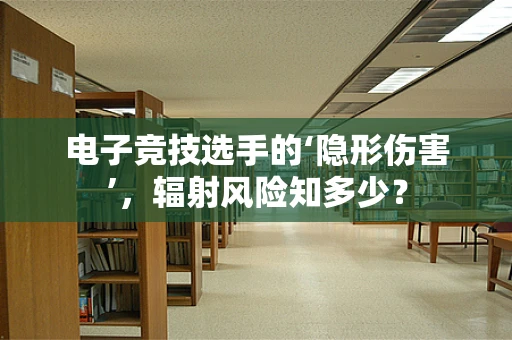 电子竞技选手的‘隐形伤害’，辐射风险知多少？