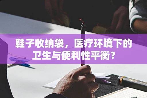 鞋子收纳袋，医疗环境下的卫生与便利性平衡？