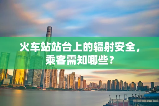 火车站站台上的辐射安全，乘客需知哪些？