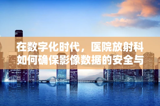 在数字化时代，医院放射科如何确保影像数据的安全与隐私？