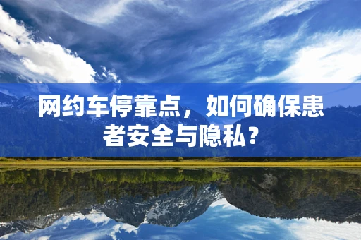 网约车停靠点，如何确保患者安全与隐私？