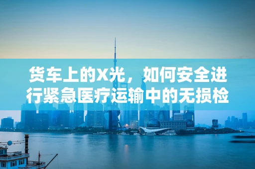 货车上的X光，如何安全进行紧急医疗运输中的无损检测？