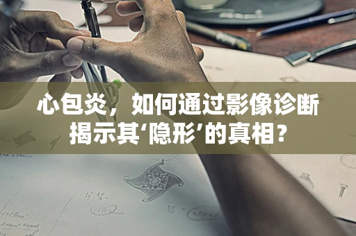 心包炎，如何通过影像诊断揭示其‘隐形’的真相？