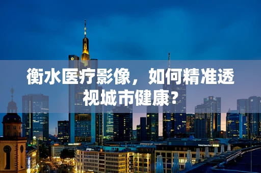 衡水医疗影像，如何精准透视城市健康？