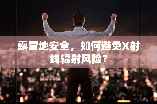 露营地安全，如何避免X射线辐射风险？