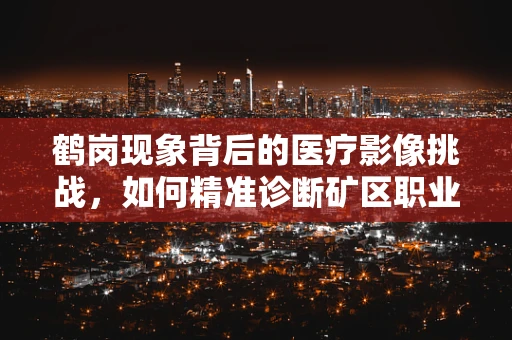 鹤岗现象背后的医疗影像挑战，如何精准诊断矿区职业病？