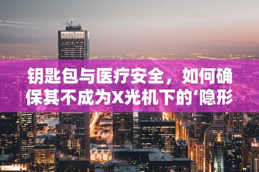 钥匙包与医疗安全，如何确保其不成为X光机下的‘隐形威胁’？